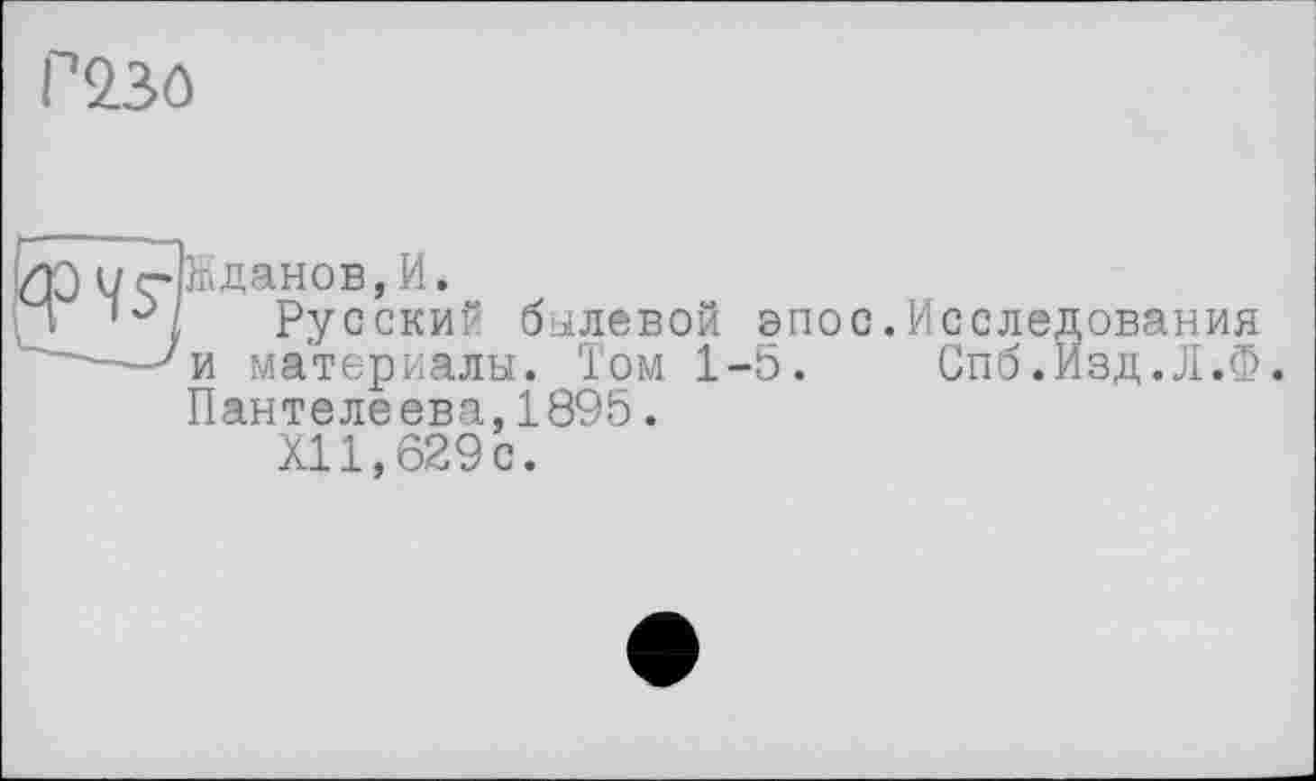 ﻿P23ô
ИЭ цДйданов,И.
П Русский былевой эпос.Исследования ' —7и материалы. Том 1-5. Спб.Изд.Л.Ф.
Пантелеева,1895.
XII,629с.